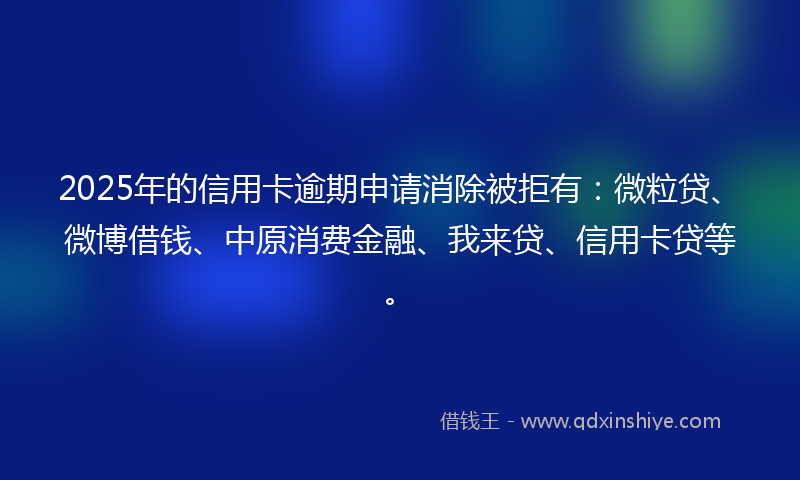 2025年的信用卡逾期申请消除被拒有：微粒贷、微博借钱、中原消费金融、我来贷、信用卡贷等。