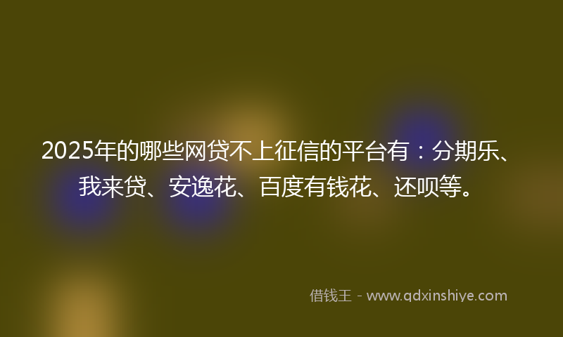 2025年的哪些网贷不上征信的平台有：分期乐、我来贷、安逸花、百度有钱花、还呗等。
