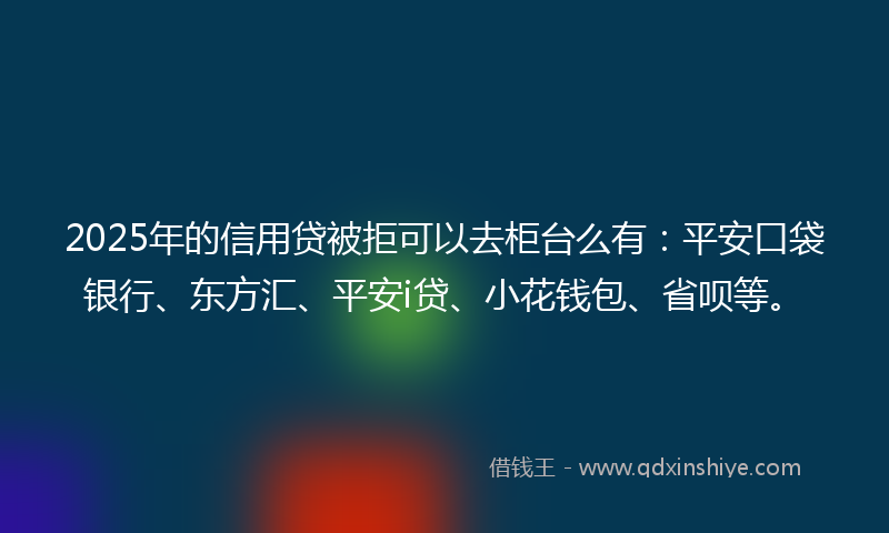 2025年的信用贷被拒可以去柜台么有：平安口袋银行、东方汇、平安i贷、小花钱包、省呗等。
