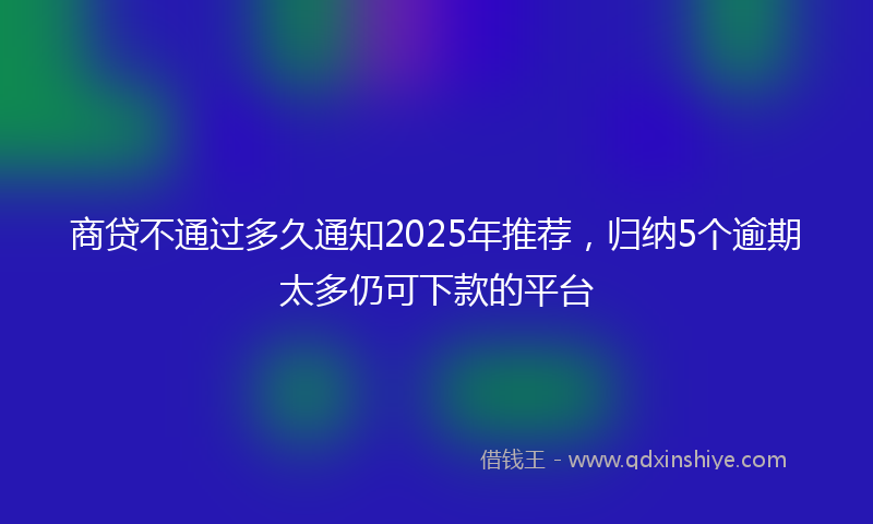 商贷不通过多久通知2025年推荐，归纳5个逾期太多仍可下款的平台