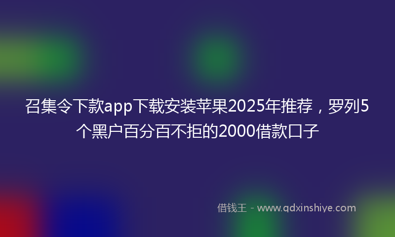 召集令下款app下载安装苹果2025年推荐，罗列5个黑户百分百不拒的2000借款口子