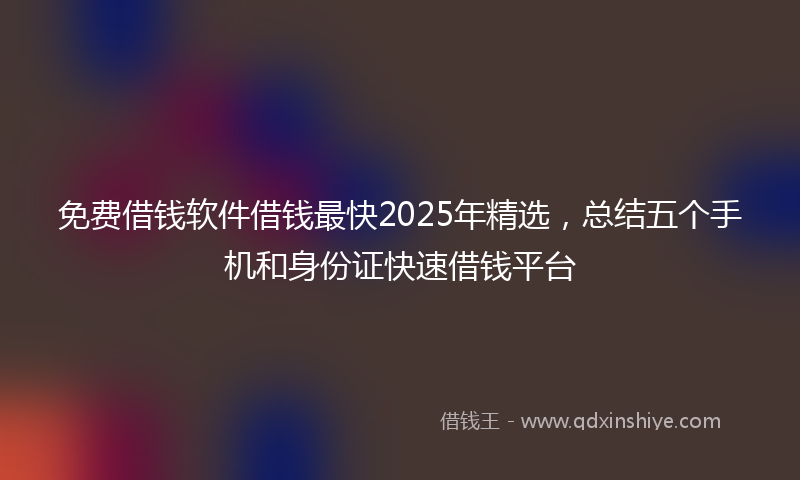 免费借钱软件借钱最快2025年精选，总结五个手机和身份证快速借钱平台