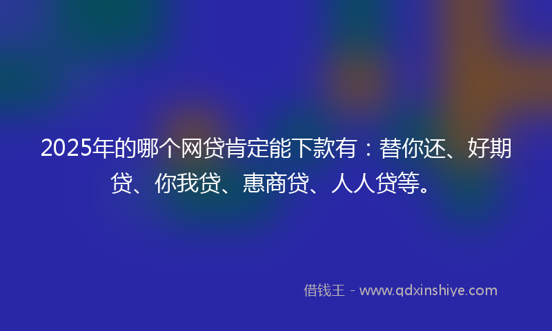2025年的哪个网贷肯定能下款有：替你还、好期贷、你我贷、惠商贷、人人贷等。