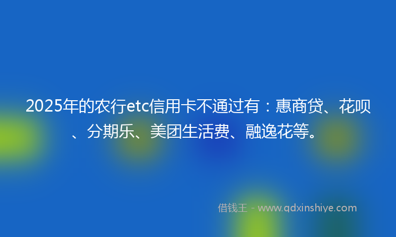 2025年的农行etc信用卡不通过有：惠商贷、花呗、分期乐、美团生活费、融逸花等。