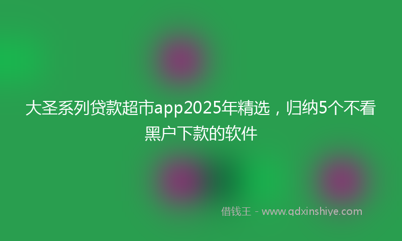 大圣系列贷款超市app2025年精选，归纳5个不看黑户下款的软件
