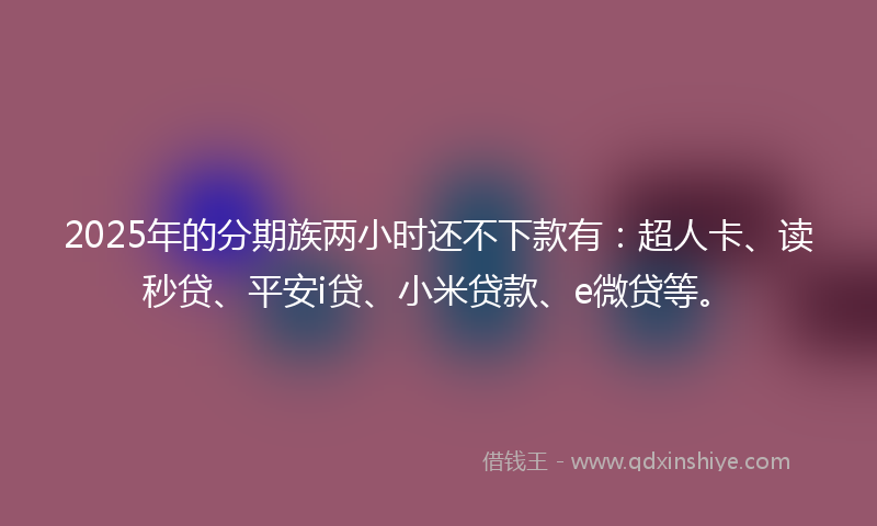 2025年的分期族两小时还不下款有：超人卡、读秒贷、平安i贷、小米贷款、e微贷等。