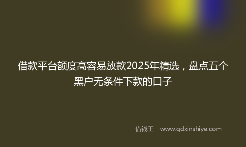 借款平台额度高容易放款2025年精选，盘点五个黑户无条件下款的口子