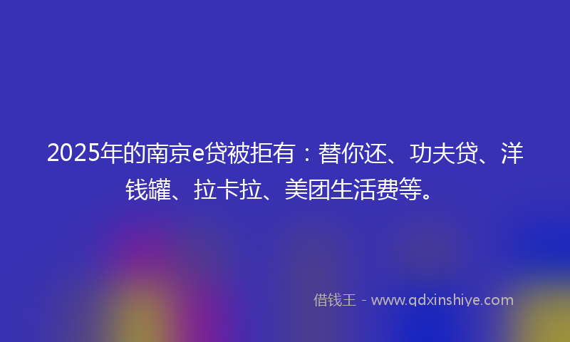 2025年的南京e贷被拒有：替你还、功夫贷、洋钱罐、拉卡拉、美团生活费等。