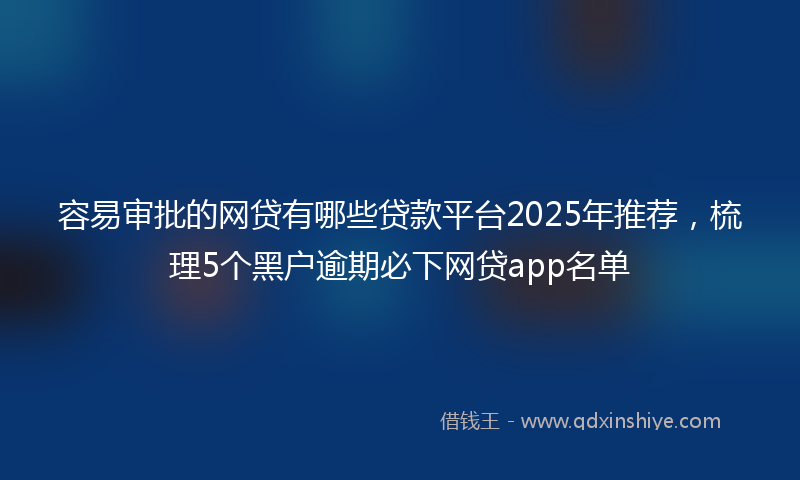 容易审批的网贷有哪些贷款平台2025年推荐，梳理5个黑户逾期必下网贷app名单