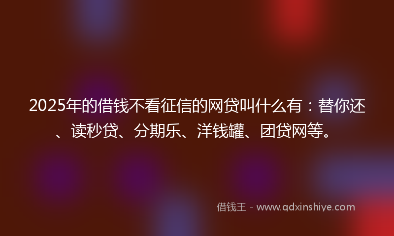 2025年的借钱不看征信的网贷叫什么有：替你还、读秒贷、分期乐、洋钱罐、团贷网等。