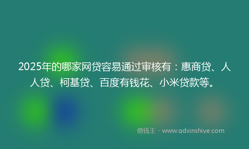 2025年的哪家网贷容易通过审核有：惠商贷、人人贷、柯基贷、百度有钱花、小米贷款等。