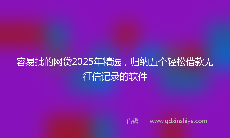 容易批的网贷2025年精选，归纳五个轻松借款无征信记录的软件