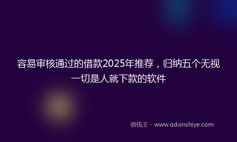 容易审核通过的借款2025年推荐，归纳五个无视一切是人就下款的软件