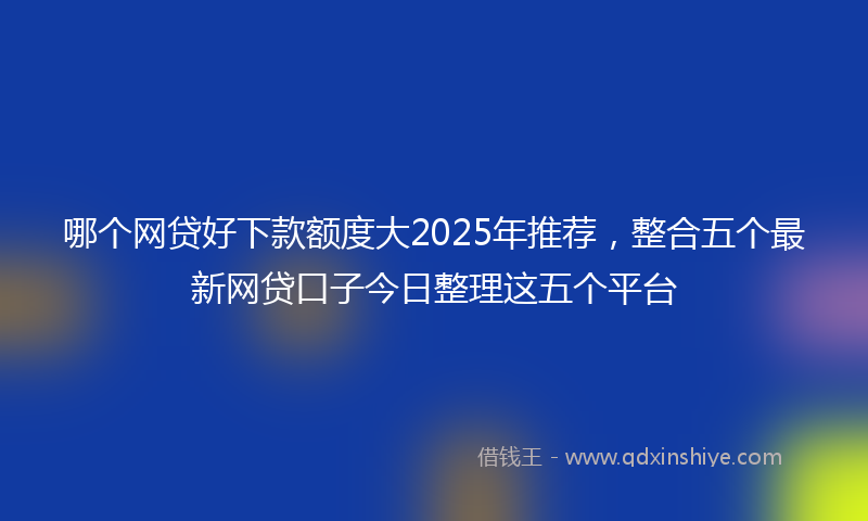 哪个网贷好下款额度大2025年推荐，整合五个最新网贷口子今日整理这五个平台