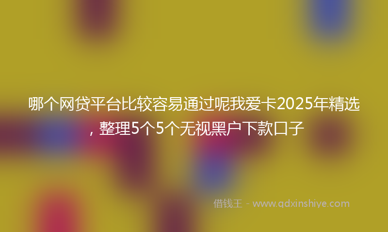 哪个网贷平台比较容易通过呢我爱卡2025年精选，整理5个5个无视黑户下款口子
