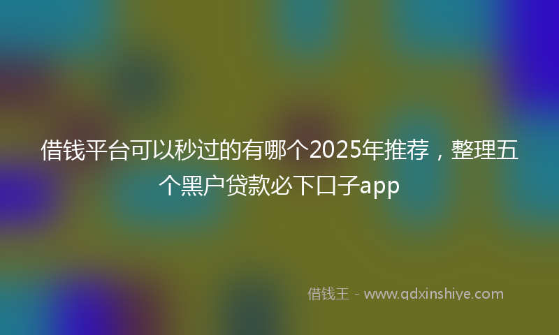 借钱平台可以秒过的有哪个2025年推荐，整理五个黑户贷款必下口子app