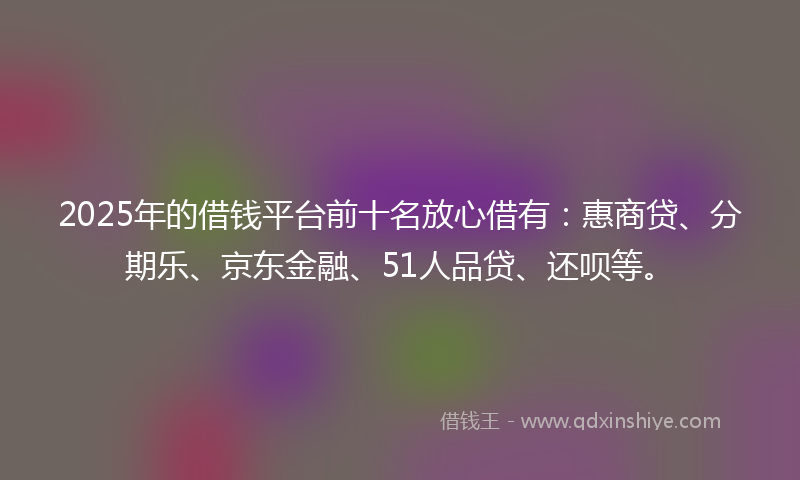 2025年的借钱平台前十名放心借有：惠商贷、分期乐、京东金融、51人品贷、还呗等。