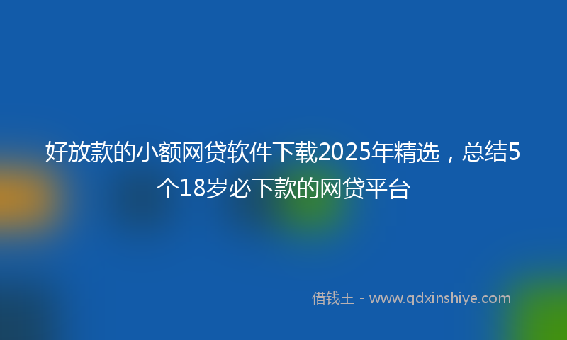 好放款的小额网贷软件下载2025年精选，总结5个18岁必下款的网贷平台