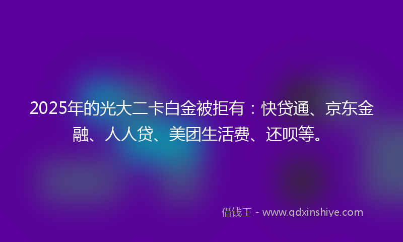 2025年的光大二卡白金被拒有：快贷通、京东金融、人人贷、美团生活费、还呗等。