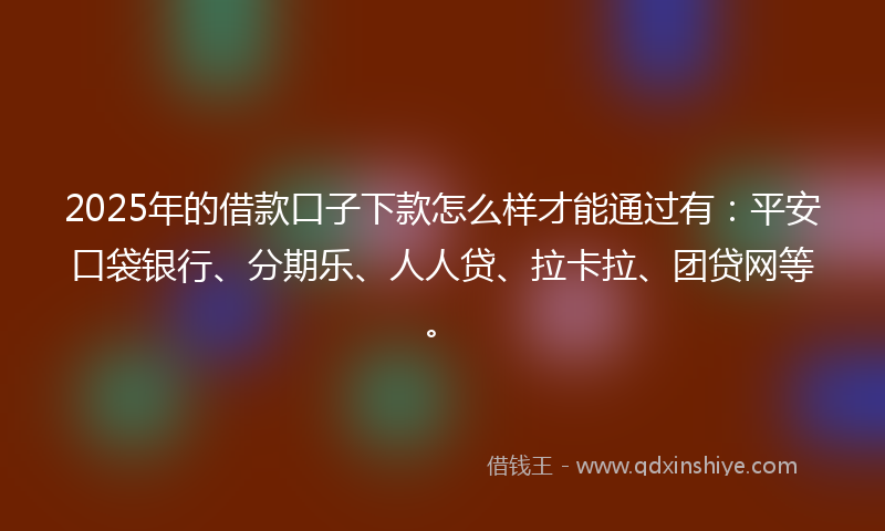 2025年的借款口子下款怎么样才能通过有：平安口袋银行、分期乐、人人贷、拉卡拉、团贷网等。
