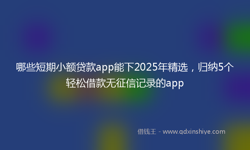 哪些短期小额贷款app能下2025年精选，归纳5个轻松借款无征信记录的app