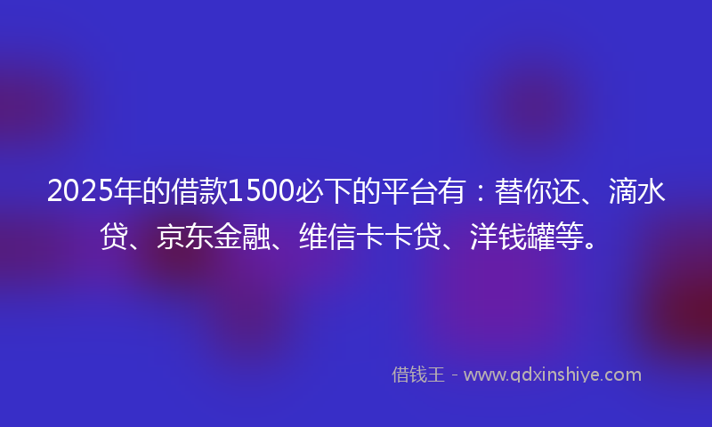 2025年的借款1500必下的平台有：替你还、滴水贷、京东金融、维信卡卡贷、洋钱罐等。