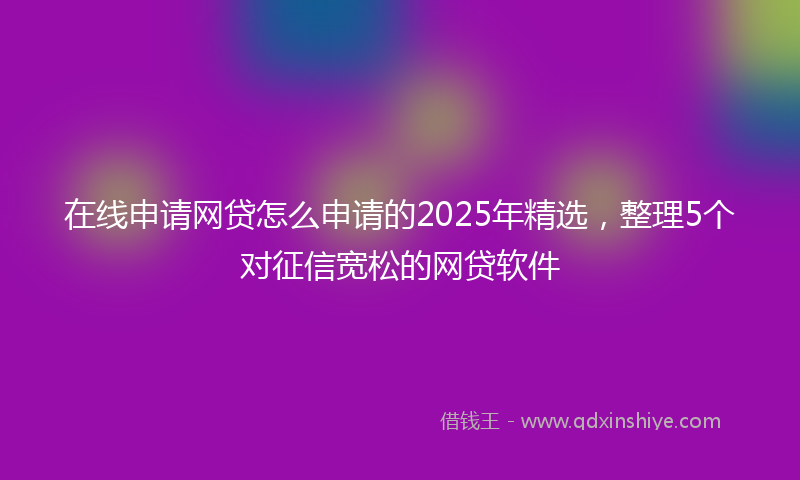 在线申请网贷怎么申请的2025年精选，整理5个对征信宽松的网贷软件