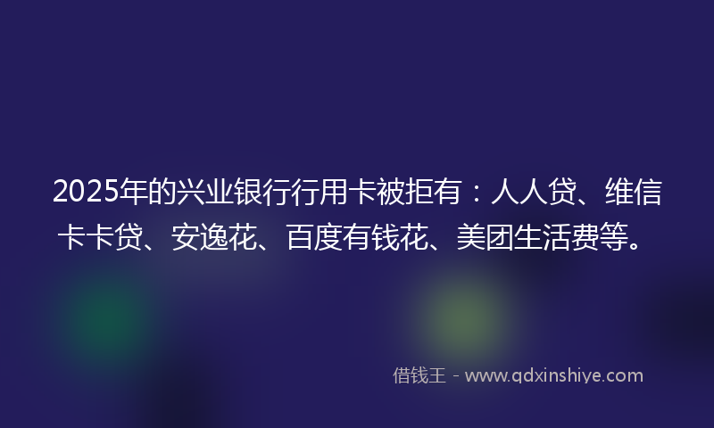 2025年的兴业银行行用卡被拒有：人人贷、维信卡卡贷、安逸花、百度有钱花、美团生活费等。