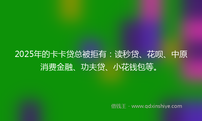 2025年的卡卡贷总被拒有：读秒贷、花呗、中原消费金融、功夫贷、小花钱包等。