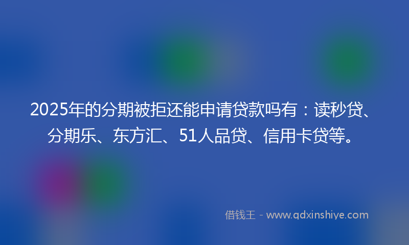 2025年的分期被拒还能申请贷款吗有：读秒贷、分期乐、东方汇、51人品贷、信用卡贷等。