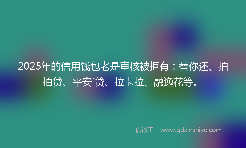 2025年的信用钱包老是审核被拒有：替你还、拍拍贷、平安i贷、拉卡拉、融逸花等。