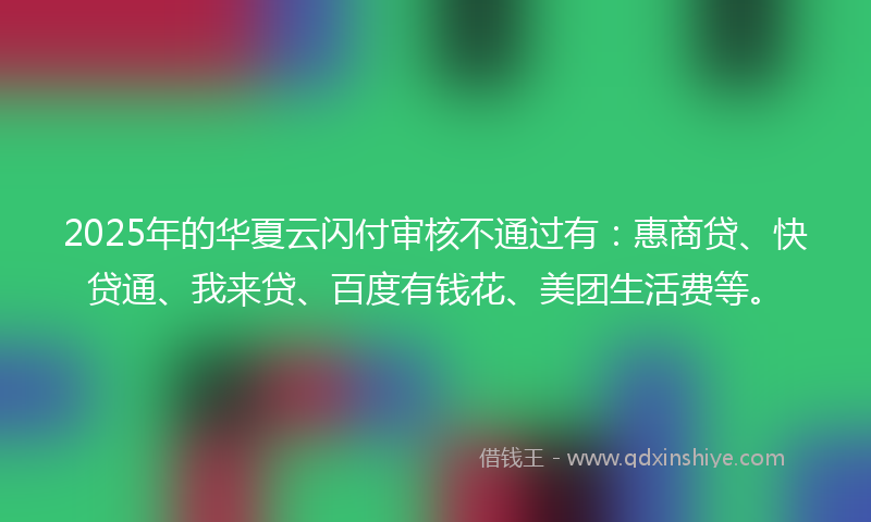 2025年的华夏云闪付审核不通过有：惠商贷、快贷通、我来贷、百度有钱花、美团生活费等。