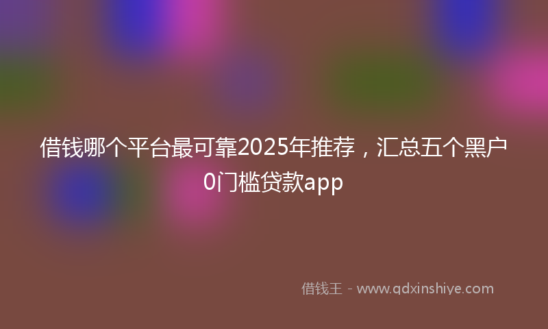 借钱哪个平台最可靠2025年推荐，汇总五个黑户0门槛贷款app