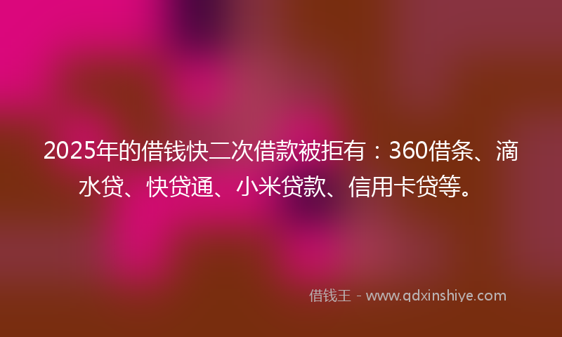2025年的借钱快二次借款被拒有：360借条、滴水贷、快贷通、小米贷款、信用卡贷等。