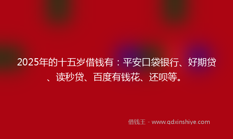 2025年的十五岁借钱有：平安口袋银行、好期贷、读秒贷、百度有钱花、还呗等。