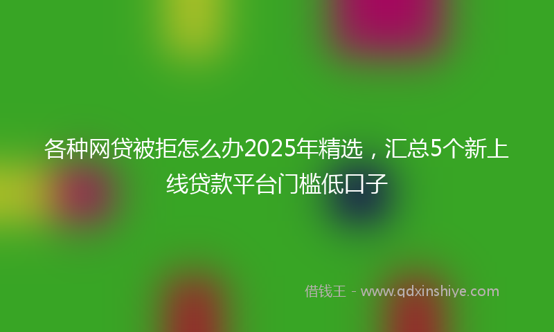 各种网贷被拒怎么办2025年精选，汇总5个新上线贷款平台门槛低口子