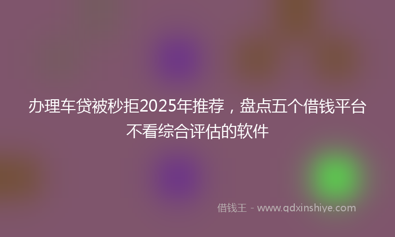 办理车贷被秒拒2025年推荐，盘点五个借钱平台不看综合评估的软件