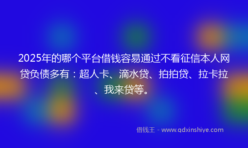 2025年的哪个平台借钱容易通过不看征信本人网贷负债多有：超人卡、滴水贷、拍拍贷、拉卡拉、我来贷等。