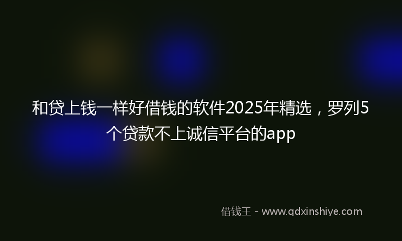 和贷上钱一样好借钱的软件2025年精选，罗列5个贷款不上诚信平台的app