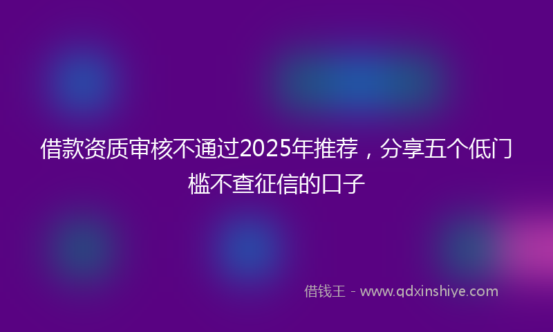 借款资质审核不通过2025年推荐，分享五个低门槛不查征信的口子