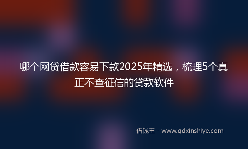 哪个网贷借款容易下款2025年精选，梳理5个真正不查征信的贷款软件