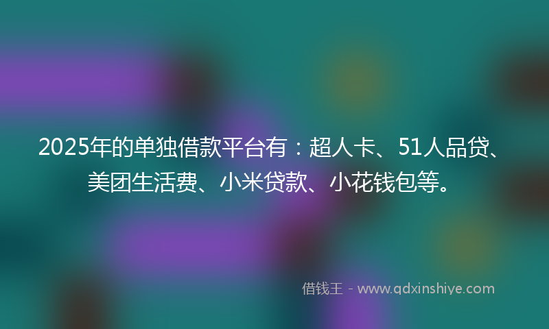 2025年的单独借款平台有：超人卡、51人品贷、美团生活费、小米贷款、小花钱包等。