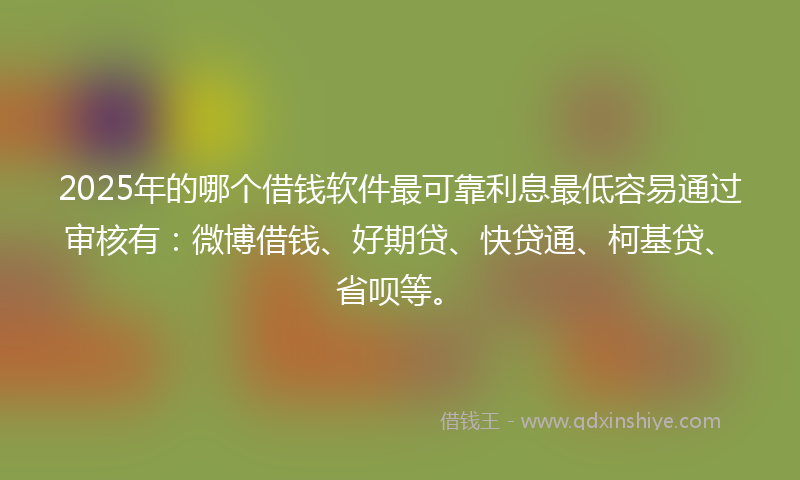 2025年的哪个借钱软件最可靠利息最低容易通过审核有：微博借钱、好期贷、快贷通、柯基贷、省呗等。