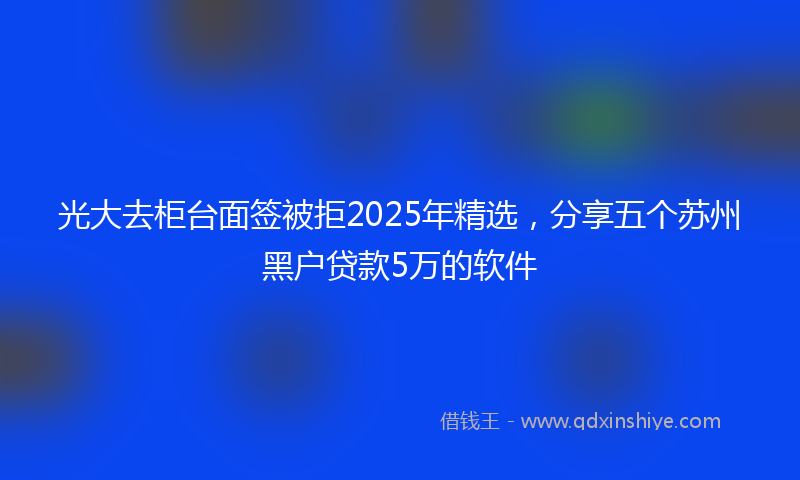 光大去柜台面签被拒2025年精选，分享五个苏州黑户贷款5万的软件