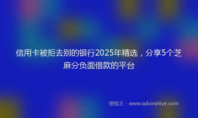 信用卡被拒去别的银行2025年精选，分享5个芝麻分负面借款的平台