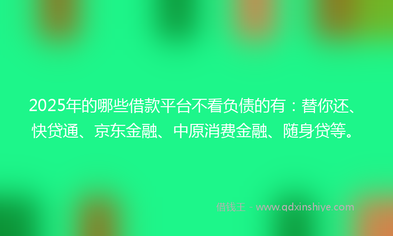 2025年的哪些借款平台不看负债的有：替你还、快贷通、京东金融、中原消费金融、随身贷等。