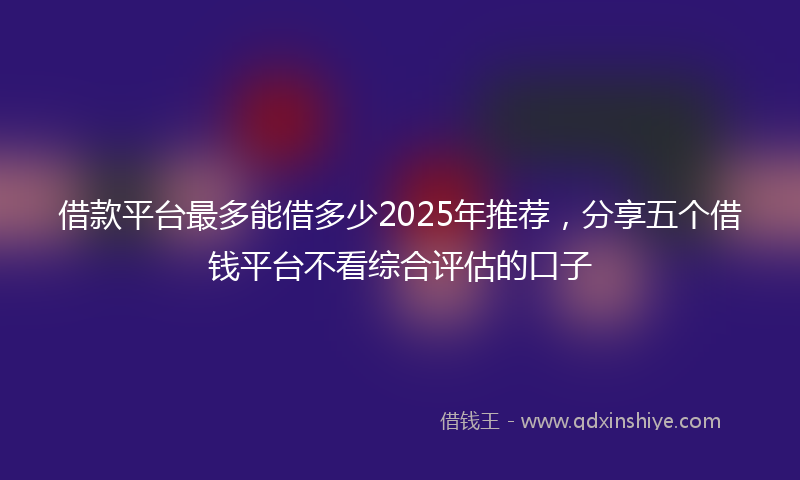 借款平台最多能借多少2025年推荐，分享五个借钱平台不看综合评估的口子