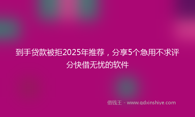 到手贷款被拒2025年推荐，分享5个急用不求评分快借无忧的软件