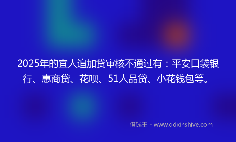 2025年的宜人追加贷审核不通过有：平安口袋银行、惠商贷、花呗、51人品贷、小花钱包等。