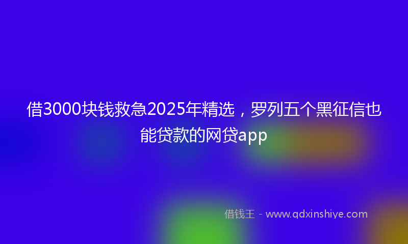 借3000块钱救急2025年精选，罗列五个黑征信也能贷款的网贷app